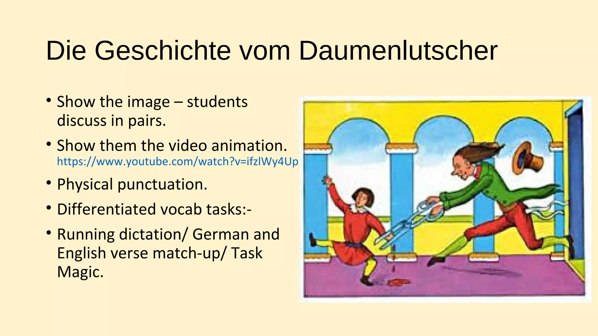 Die Geschichte vom Daumenlutscher
• Show the image – students
discuss in pairs.
• Show them the video animation.
https://www.youtube.com/watch?v=ifzlWy4UpGw
• Physical punctuation.
• Differentiated vocab tasks:-
• Running dictation/ German and
English verse match-up/ Task
Magic.