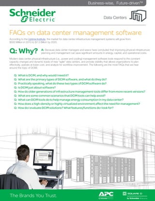 Business-wise, Future-drivenTM


                                                                                      Data Centers


FAQs on data center management software
According to the Uptime Institute, the market for data center infrastructure management systems will grow from
$500 Million in 2010 to $7.5 Billion by 2020.



Q: Why?                      A: Because data center managers and execs have concluded that improving physical infrastructure
                             planning and management can save significant amounts in energy, capital, and operational costs.

Modern data center physical infrastructure (i.e., power and cooling) management software tools respond to the constant
capacity changes and dynamic loads of new “agile” data centers, and provide visibility that allows organizations to plan
effectively, operate at lower cost, and analyze for workflow improvement. The following are the most FAQs that we hear
around the topic of DCIM.

    Q:   What is DCIM, and why would I need it?
    Q:   What are the primary types of DCIM software, and what do they do?
    Q:   Practically speaking, what do these two types of DCIM software do?
    Q:   Is DCIM just about software?
    Q:   How do older generations of infrastructure management tools differ from more recent versions?
    Q:   What are some common scenarios that DCIM tools can help avoid?
    Q:   What can DCIM tools do to help manage energy consumption in my data center?
    Q:   How does a high-density or highly virtualized environment affect the need for management?
    Q:   How do I evaluate DCIM solutions? What features/functions do I look for?




The Brands You Trust.
The Brands You Trust.
 