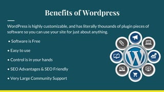 Benefits of Wordpress
WordPress is highly customizable, and has literally thousands of plugin pieces of
software so you can use your site for just about anything.
• Software is Free
• Easy to use
• Control is in your hands
• SEO Advantages & SEO Friendly
• Very Large Community Support
 
