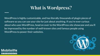 What is Wordpress?
WordPress is highly customizable, and has literally thousands of plugin pieces of
software so you can use your site for just about anything. If you’re ever curious
about who uses WordPress, head on over to the WordPress site showcase and you’ll
be impressed by the number of well-known sites and famous people using
WordPress to power their websites.
 