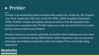 ● Prettier
Prettier is an opinionated code formatted with support for JavaScript, JSX, Angular,
Vue, Flow, TypeScript, CSS, Less, and SCSS, HTML, JSON, GraphQL, Markdown,
YAML. Prettier removes all original styling and ensures that all outputted code
conforms to a consistent style. Prettier takes your code and reprints it from scratch
giving a cleaner style to your projects
Prettier enforces a consistent code style across the entire codebase and won’t have
any impact on code formatting. With Prettier editor integration, you can just press
that magic key binding and poof, the code is formatted. This is a truly liberating
experience.
 