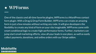 ● WPForms
One of the classics and all-time favorite plugins, WPForms is a WordPress contact
form plugin. With a Drag & Drop Form Builder, WPForms can create an amazing
form in just a few minutes without writing any code. It will give developers the
flexibility to create any kind of form on your site imaginable. WPForms come with
smart conditional logic to create high-performance forms. Further, marketers can
jump start email marketing efforts, view all your leads in one place, as well as easily
collect payments, donations, and online orders with our Stripe addon.
 