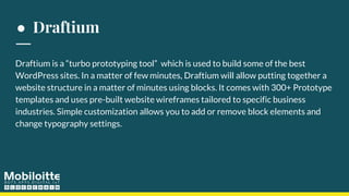 ● Draftium
Draftium is a “turbo prototyping tool” which is used to build some of the best
WordPress sites. In a matter of few minutes, Draftium will allow putting together a
website structure in a matter of minutes using blocks. It comes with 300+ Prototype
templates and uses pre-built website wireframes tailored to specific business
industries. Simple customization allows you to add or remove block elements and
change typography settings.
 