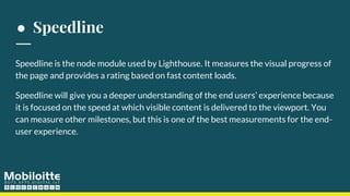 ● Speedline
Speedline is the node module used by Lighthouse. It measures the visual progress of
the page and provides a rating based on fast content loads.
Speedline will give you a deeper understanding of the end users’ experience because
it is focused on the speed at which visible content is delivered to the viewport. You
can measure other milestones, but this is one of the best measurements for the end-
user experience.
 