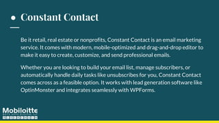 ● Constant Contact
Be it retail, real estate or nonprofits, Constant Contact is an email marketing
service. It comes with modern, mobile-optimized and drag-and-drop editor to
make it easy to create, customize, and send professional emails.
Whether you are looking to build your email list, manage subscribers, or
automatically handle daily tasks like unsubscribes for you, Constant Contact
comes across as a feasible option. It works with lead generation software like
OptinMonster and integrates seamlessly with WPForms.
 