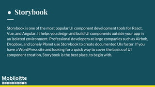 ● Storybook
Storybook is one of the most popular UI component development tools for React,
Vue, and Angular. It helps you design and build UI components outside your app in
an isolated environment. Professional developers at large companies such as Airbnb,
Dropbox, and Lonely Planet use Storybook to create documented UIs faster. If you
have a WordPress site and looking for a quick way to cover the basics of UI
component creation, Storybook is the best place, to begin with.
 