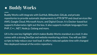 ● Buddy Works
Buddy Works will integrate with GutHub, Bitbucket, GitLab, and private
repositories to provide automatic deployments to FTP/SFTP and cloud services like
AWS, Google Cloud, Microsoft Azure, and Digital Ocean. It is Docker-based but
supports Kubernetes right out the box. It also supports multiple languages from
PHP, C++, .NET, Node.js, Golang and more.
UX is the one key highlight which makes Buddy Works standout as a tool. It also
comes with a strong DevOps and website monitoring actions. You will use SSH
scripts to help reduce your tool load. It offers reduced update time with changed
files deployed instead of the entire repository.
 