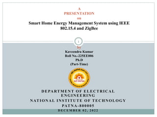 DEPARTMENT OF ELECTRICAL
ENGINEERING
NATIONAL INSTITUTE OF TECHNOLOGY
PATNA-800005
D E C E M B E R 0 2 , 2 0 2 2
1
A
PRESENTATION
on
Smart Home Energy Management System using IEEE
802.15.4 and ZigBee
by
Kaveendra Kumar
Roll No.-225EE006
Ph.D
(Part-Time)
 