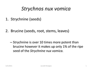 Strychnos nux vomica
1. Strychnine (seeds)
2. Brucine (seeds, root, stems, leaves)
– Strychnine is over 10 times more potent than
brucine however it makes up only 1% of the ripe
seed of the Strychnine nux vomica.
1/21/2015 1saurabh bhargava
 
