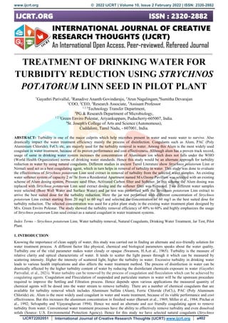 www.ijcrt.org © 2022 IJCRT | Volume 10, Issue 2 February 2022 | ISSN: 2320-2882
IJCRT2202051 International Journal of Creative Research Thoughts (IJCRT) www.ijcrt.org a402
TREATMENT OF DRINKING WATER FOR
TURBIDITY REDUCTION USING STRYCHNOS
POTATORUM LINN SEED IN PILOT PLANT
1
Gayathri Parivallal, 2
Ranadive Ananth Govindaraju, 3
Arun Nagalingam,4
Sumitha Devarajan
1
COO, 2
CEO, 3
Research Associate, 4
Assisant Professor
1 2 3
Technology Transfer Department,
4
PG & Research Department of Microbiology,
1 2 3
Green Enviro Polestar, Ariyankuppam, Puducherry-605007, India.
4
St. Joseph's College of Arts and Science (Autonomous),
Cuddalore, Tamil Nadu, - 607001, India.
ABSTRACT: Turbidity is one of the major culprits which help microbes present in water and waste water to survive. Also
drastically impact the water treatment efficiency mainly the process of disinfection. Coagulants such as Alum, PAC (Poly
Aluminium Chloride), FeCl3 etc, are majorly used for the turbidity removal in water. Among this Alum is the most widely used
coagulant in water treatment, because of its proven performance and cost effectiveness. Although alum has a proven track record,
usage of same in drinking water system increases the concentration of Aluminium ion which does not falls under the WHO
(World Health Organization) norms of drinking water standards. Hence this study would be an alternate approach for turbidity
reduction in water by using natural coagulants. Different studies in ancient Tamil Literature show Strychnos potatorum Linn or
Nirmali seed act as a best coagulating agent, which in turn helps in removal of turbidity in water. This study was done to evaluate
the effectiveness of Strychnos potatorum Linn seed extract in removal of turbidity from the selected water samples. An existing
water softener system of capacity 2 m3
/hr from a Residential Apartment named M/s.Ozone Pavillion was selected with an existing
scheme of Alum dosing system, Pressure sand filter, Activated Carbon filter and Softener. In this scheme the Alum dosing was
replaced with Strychnos potatorum Linn seed extract dosing and the softener filter was bypassed. Two different water samples
were selected (Bore Well Water and Surface Water) and jar test was performed with the Strychnos potatorum Linn extract to
arrive the best suited dose for the turbidity reduction. Here the jar test performed with different concentration of Strychnos
potatorum Linn extract starting from 20 mg/l to 60 mg/l and selected the concentration of 60 mg/l as the best suited dose for
turbidity reduction. The selected concentration was used for a pilot plant study in the existing water treatment plant designed by
M/s. Green Enviro Polestar. The study showed the turbidity removal efficiency of 40% to 60% and highly emphasizes the usage
of Strychnos potatorum Linn seed extract as a natural coagulant in water treatment systems.
Index Terms – Strychnos potatorum Linn, Water turbidity removal, Natural Coagulants, Drinking Water Treatment, Jar Test, Pilot
Plant.
1. INTRODUCTION
Knowing the importance of clean supply of water, this study was carried out in finding an alternate and eco-friendly solution for
water treatment process. A different factor like physical, chemical and biological parameters speaks about the water quality.
Turbidity one of the vital parameter makes water cloudy or opaque (Swanson, H.A.et al., 1965). Turbidity is the measure of
relative clarity and optical characteristic of water. It tends to scatter the light passes through it which can be measured by
scattering intensity. Higher the intensity of scattered light, higher the turbidity in water. Excessive turbidity in drinking water
leads to various health implications and also affects the water treatment method. The process of disinfection in water can be
drastically affected by the higher turbidity content of water by reducing the disinfectant chemicals exposure in water (Gayathri
Parivallal, et al., 2021). Water turbidity can be removed by the process of coagulation and flocculation which can be achieved by
coagulating agents. Coagulation and Flocculation of suspended and particulate matters in water will be the upstream procedure
required to improve the Settling and Filtration process. Hence depends upon various applications the measured quantity of
chemical agents will be dosed into the water stream to remove turbidity. There are a number of chemical coagulants that are
available for turbidity removal which includes Aluminum Sulfate (Alum), Ferric Chloride (FeCl3), PAC (Poly Aluminum
Chloride) etc. Alum is the most widely used coagulant in water and waste treatment, because of its viable performance and cost
effectiveness. But this increases the aluminum concentration in finished water (Barnett et al., 1969; Miller et al., 1984; Pitchai et
al., 1992; Selvapathy and Vijayaraghavan 1994). Hence we need an alternate and eco friendly coagulating agent to remove
turbidity from water. Conventional water treatment processes have the ability to effectively remove turbidity and even dissolved
solids (Source: U.S. Environmental Protection Agency). Hence for this study we have selected natural coagulants (Strychnos
 