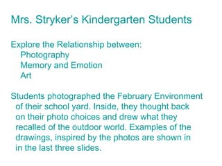 Mrs. Stryker’s Kindergarten Students
Explore the Relationship between:
Photography
Memory and Emotion
Art
Students photographed the February Environment
of their school yard. Inside, they thought back
on their photo choices and drew what they
recalled of the outdoor world. Examples of the
drawings, inspired by the photos are shown in
in the last three slides.
 