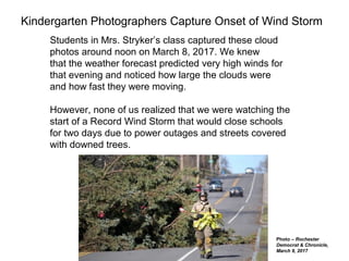 Kindergarten Photographers Capture Onset of Wind Storm
Students in Mrs. Stryker’s class captured these cloud
photos around noon on March 8, 2017. We knew
that the weather forecast predicted very high winds for
that evening and noticed how large the clouds were
and how fast they were moving.
However, none of us realized that we were watching the
start of a Record Wind Storm that would close schools
for two days due to power outages and streets covered
with downed trees.
Photo – Rochester
Democrat & Chronicle,
March 9, 2017
 