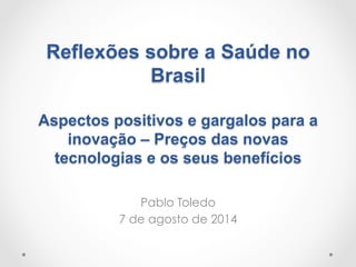 Reflexões sobre a Saúde no
Brasil
Aspectos positivos e gargalos para a
inovação – Preços das novas
tecnologias e os seus benefícios
Pablo Toledo
7 de agosto de 2014
 
