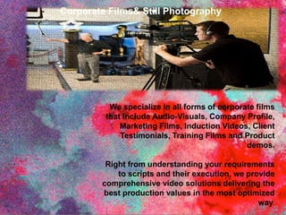 We specialize in all forms of corporate films
that include Audio-Visuals, Company Profile,
Marketing Films, Induction Videos, Client
Testimonials, Training Films and Product
demos.
Right from understanding your requirements
to scripts and their execution, we provide
comprehensive video solutions delivering the
best production values in the most optimized
way.
Corporate Films& Still Photography
 