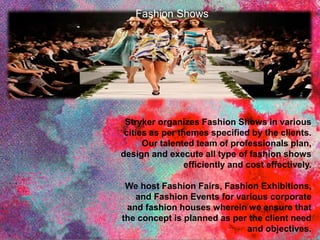 Stryker organizes Fashion Shows in various
cities as per themes specified by the clients.
Our talented team of professionals plan,
design and execute all type of fashion shows
efficiently and cost effectively.
We host Fashion Fairs, Fashion Exhibitions,
and Fashion Events for various corporate
and fashion houses wherein we ensure that
the concept is planned as per the client need
and objectives.
Fashion Shows
 