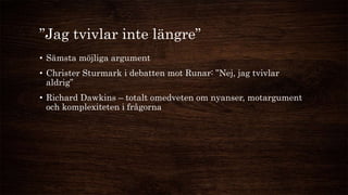 ”Jag tvivlar inte längre”
• Sämsta möjliga argument
• Christer Sturmark i debatten mot Runar: ”Nej, jag tvivlar
aldrig”
• Richard Dawkins – totalt omedveten om nyanser, motargument
och komplexiteten i frågorna
 