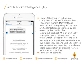#3: Artificial Intelligence (AI)
u Many of the largest technology
companies in the world such as IBM,
Facebook, Google, Microsoft and
Amazon are racing to figure out how
artificial intelligence technology can
make our lives easier. For
example, Facebook M is an artificially
intelligent “personal assistant” that
exists within Facebook Messenger. In
the near future, we’ll be able speak into
our mobile devices and verbally tell M to
manage personal tasks like cancelling a
cable subscription or ordering flowers
for a special occasion.
u Think Siri on steroids.
 
