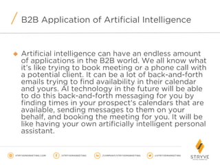 B2B Application of Artificial Intelligence
u  Artificial intelligence can have an endless amount
of applications in the B2B world. We all know what
it’s like trying to book meeting or a phone call with
a potential client. It can be a lot of back-and-forth
emails trying to find availability in their calendar
and yours. AI technology in the future will be able
to do this back-and-forth messaging for you by
finding times in your prospect's calendars that are
available, sending messages to them on your
behalf, and booking the meeting for you. It will be
like having your own artificially intelligent personal
assistant.
 