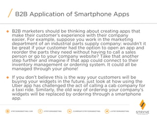 B2B Application of Smartphone Apps
u  B2B marketers should be thinking about creating apps that
make their customer’s experience with their company
easier. For example, suppose you work in the marketing
department of an industrial parts supply company: wouldn’t it
be great if your customer had the option to open an app and
reorder the parts they need without having to call a sales
person or go to your company website? Take that another
step further and imagine if that app could connect to their
inventory management or ordering system. It could all be
managed through your phone!
u  If you don’t believe this is the way your customers will be
buying your widgets in the future, just look at how using the
Uber app has challenged the act of calling a cab company for
a taxi ride. Similarly, the old way of ordering your company's
widgets will be replaced by ordering through a smartphone
app.
 