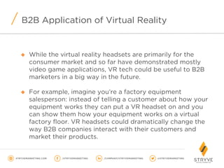 B2B Application of Virtual Reality
u  While the virtual reality headsets are primarily for the
consumer market and so far have demonstrated mostly
video game applications, VR tech could be useful to B2B
marketers in a big way in the future.
u  For example, imagine you’re a factory equipment
salesperson: instead of telling a customer about how your
equipment works they can put a VR headset on and you
can show them how your equipment works on a virtual
factory floor. VR headsets could dramatically change the
way B2B companies interact with their customers and
market their products.
 