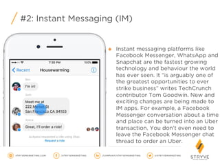 #2: Instant Messaging (IM) 
u  Instant messaging platforms like
Facebook Messenger, WhatsApp and
Snapchat are the fastest growing
technology and behaviour the world
has ever seen. It “is arguably one of
the greatest opportunities to ever
strike business” writes TechCrunch
contributor Tom Goodwin. New and
exciting changes are being made to
IM apps. For example, a Facebook
Messenger conversation about a time
and place can be turned into an Uber
transaction. You don’t even need to
leave the Facebook Messenger chat
thread to order an Uber.
 