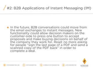 u  In the future, B2B conversations could move from
the email exchanges to instant messages. New
functionality could allow decision makers on the
customer-side to press one button to accept
proposals and make buying decisions on behalf of
the company they work for. Read: no more asking
for people “sign the last page of a PDF and send a
scanned copy of the PDF back” in order to
complete a deal.
#2: B2B Applications of Instant Messaging (IM)
 