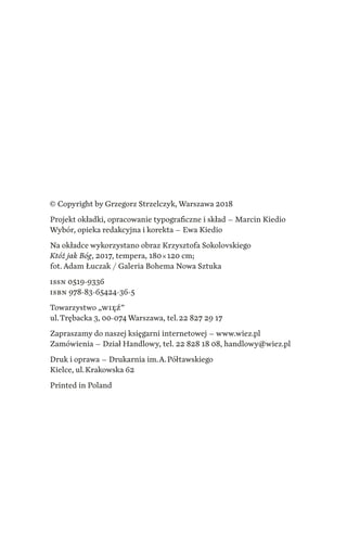 © Copyright by Grzegorz Strzelczyk, Warszawa 2018
Projekt okładki, opracowanie typograficzne i skład – Marcin Kiedio
Wybór, opieka redakcyjna i korekta – Ewa Kiedio
Na okładce wykorzystano obraz Krzysztofa Sokolovskiego
Któż jak Bóg, 2017, tempera, 180 × 120 cm;
fot. Adam Łuczak / Galeria Bohema Nowa Sztuka
ISSN 0519-9336
ISBN 978-83-65424-36-5
Towarzystwo „WIĘŹ”
ul. Trębacka 3, 00-074 Warszawa, tel. 22 827 29 17
Zapraszamy do naszej księgarni internetowej – www.wiez.pl
Zamówienia – Dział Handlowy, tel. 22 828 18 08, handlowy@wiez.pl
Druk i oprawa – Drukarnia im. A. Półtawskiego
Kielce, ul. Krakowska 62
Printed in Poland
 