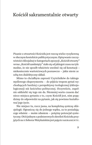 9
Kościół sakramentalnie otwarty
Pisanie o otwartości Kościoła jest rzeczą wielce ryzykowną
w obecnym kontekście publicystycznym. Opisywanie rzeczy‑
wistości eklezjalnejw kategoriach opozycji „Kościół otwarty”
versus „Kościół zamknięty” stało się od jakiegoś czasu na tyle
modne, że nie sposób właściwie uwolnić się od konotacji –
niekoniecznie wartościowych poznawczo – jakie niesie ze
sobą ten dialektyczny układ.
Mimo to chciałbym zaprosić Czytelników do takiego
myślowego eksperymentu – do pójścia tropem pytań wy‑
chodzących bardziej z perspektywy teologicznej (eklezjo‑
logicznej) niż kościelno‑politycznej. Oczywiście, zupeł‑
nie oddzielić się tego nie da. Niemniej warto czasem dać
nieco miejsca pytaniu o to, czym Kościół jest, nim popę‑
dzimy do odpowiedzi na pytanie, jak się powinno kształto‑
wać jego życie.
Nie miejsce tu, rzecz jasna, na kompletną syntezę ekle‑
zjologii. Ograniczę się do jednego wątku, za to posiadają‑
cego właśnie – moim zdaniem – potężny potencjał synte‑
tyczny. Otóż jednym z podstawowych określeń Kościoła przy‑
jętych na II SoborzeWatykańskim jestpojęcie ­sakramentu.
 