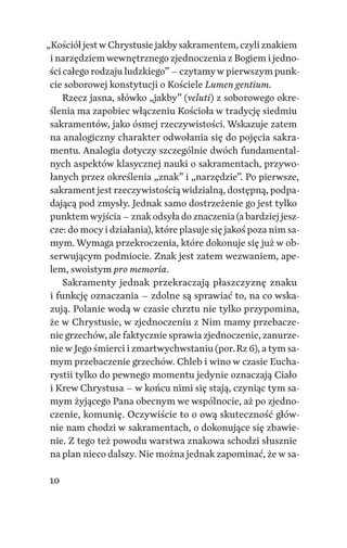 10
„­Kościół jestw Chrystusie jakbysakramentem, czyli znakiem
i narzędziem wewnętrznego zjednoczenia z Bogiem i jedno‑
ści całego rodzaju ludzkiego” – czytamyw pierwszym punk‑
cie soborowej konstytucji o Kościele Lumen gentium.
Rzecz jasna, słówko „jakby” (veluti) z soborowego okre‑
ślenia ma zapobiec włączeniu Kościoła w tradycję siedmiu
sakramentów, jako ósmej rzeczywistości. Wskazuje zatem
na analogiczny charakter odwołania się do pojęcia sakra‑
mentu. Analogia dotyczy szczególnie dwóch fundamental‑
nych aspektów klasycznej nauki o sakramentach, przywo‑
łanych przez określenia „znak” i „narzędzie”. Po pierwsze,
sakrament jest rzeczywistościąwidzialną, dostępną, podpa‑
dającą pod zmysły. Jednak samo dostrzeżenie go jest tylko
punktemwyjścia – znak odsyła do znaczenia (a bardziej jesz‑
cze: do mocyi działania), które plasuje się jakoś poza nim sa‑
mym. Wymaga przekroczenia, które dokonuje się już w ob‑
serwującym podmiocie. Znak jest zatem wezwaniem, ape‑
lem, swoistym pro memoria.
Sakramenty jednak przekraczają płaszczyznę znaku
i funkcję oznaczania – zdolne są sprawiać to, na co wska‑
zują. Polanie wodą w czasie chrztu nie tylko przypomina,
że w Chrystusie, w zjednoczeniu z Nim mamy przebacze‑
nie grzechów, ale faktycznie sprawia zjednoczenie, zanurze‑
niew Jego śmierci i zmartwychwstaniu (por. Rz 6), a tym sa‑
mym przebaczenie grzechów. Chleb i wino w czasie Eucha‑
rystii tylko do pewnego momentu jedynie oznaczają Ciało
i Krew Chrystusa – w końcu nimi się stają, czyniąc tym sa‑
mym żyjącego Pana obecnym we wspólnocie, aż po zjedno‑
czenie, komunię. Oczywiście to o ową skuteczność głów‑
nie nam chodzi w sakramentach, o dokonujące się zbawie‑
nie. Z tego też powodu warstwa znakowa schodzi słusznie
na plan nieco dalszy. Nie można jednak zapominać, że w sa‑
 