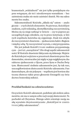 11
kramentach „widzialność” nie jest tylko pomijalnym eta‑
pem wstępnym, ale też i nieodzownym warunkiem – bez
zaistnienia znaku nie może zaistnieć skutek. Nie ma sakra‑
mentu bez znaku.
Sakramentalność Kościoła „składa się” zatem – analo‑
gicznie – z tych dwóch elementów. Po pierwsze, Kościół jest
znakiem, czyli widzialną, identyfikowalną rzeczywistością.
Można się na niego natknąć w świecie – czy to poprzez po‑
szczególnych jego członków, czy to przez instytucje, w któ‑
rych wspólnota kościelna się organizuje. Znak ten odsyła
do rzeczywistości zbawienia – zjednoczenia ludzi z Bogiem
i między sobą. Tę rzeczywistość wyraża, o niej przypomina.
Nie jest jednak Kościół tylko znakiem przypominają‑
cym – jest też „narzędziem”. Oto drugi aspekt sakramental‑
ności.W Kościele zbawienie faktycznie się dokonuje.Wejście
do Kościoła jestwejściemw przestrzeń zbawienia przez fun‑
damentalne, nieutracalne już nigdyw jego najgłębszym cha‑
rakterze zjednoczenie z Ojcem, przez Syna w Duchu Świę‑
tym. Skuteczność siedmiu sakramentów jest, by tak rzec,
uszczegółowieniem skuteczności Kościoła‑sakramentu. Fun‑
damentalnym, ale nie jedynym –wspólnota jest bowiem sku‑
teczna zbawczo także przez głoszenie Ewangelii czy świa‑
dectwo braterskiej miłości.
Przekład boskości na człowieczeństwo
Oczywiście Kościół‑sakrament, podobnie jak siedem sakra‑
mentów, nie maw samym sobie racji swojej skuteczności.Ta
pochodzi od Chrystusa. Dlatego sobór orientuje swoją na‑
ukę wyraźnie chrystocentrycznie: „Kościół jest w Chrys­
tusie jakby sakramentem”.
 