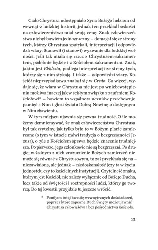 13
Ciało Chrystusa udostępniało Syna Bożego ludziom od
wewnątrz ludzkiej historii, jednak ten przekład boskości
na człowieczeństwo miał swoją cenę. Znak człowieczeń‑
stwa nie był bowiem jednoznaczny – domagał się ze strony
tych, którzy Chrystusa spotykali, interpretacji i odpowie‑
dzi: wiary. Stanowił (i stanowi) wyzwanie dla ludzkiej wol‑
ności. Jeśli tak miała się rzecz z Chrystusem‑sakramen‑
tem, podobnie będzie i z Kościołem‑sakramentem. Znak,
jakim jest Ekklesia, podlega interpretacji ze strony tych,
którzy się z nim stykają. I także – odpowiedzi wiary. Ko‑
ściół nieprzypadkowo znalazł się w Credo. Co więcej, wy‑
daje się, że wiara w Chrystusa nie jest po wniebowstąpie‑
niu możliwa inaczej jak w ścisłym związku z zaufaniem Ko‑
ściołowi * – bowiem to wspólnota uczniów przechowuje
pamięć o Nim i głosi światu Dobrą Nowinę o dostępnym
w Nim zbawieniu.
W tym miejscu ujawnia się pewna trudność. O ile mo‑
żemy domniemywać, że znak człowieczeństwa Chrystusa
był tak czytelny, jak tylko było to w Bożym planie zamie‑
rzone (o tym w istocie mówi tradycja o bezgrzeszności Je‑
zusa), o tyle z Kościołem sprawa będzie znacznie trudniej‑
sza. Po pierwsze, jego członkowie nie są bezgrzeszni. Po dru‑
gie, w żadnym z nich zrozumienie Bożych zamierzeń nie
może się równać z Chrystusowym, to zaś przekłada się na –
niezawinioną, ale jednak – niedoskonałość (czy to w życiu
jednostek, czy to kościelnych instytucji). Czytelność znaku,
którym jest Kościół, nie zależywyłącznie od Bożego Ducha,
lecz także od świętości i roztropności ludzi, którzy go two‑
rzą. Do tej kwestii przyjdzie tu jeszcze wrócić.
	 *	 Pomijam tutaj kwestię wewnętrznych doświadczeń,
poprzez które zapewne Duch Święty może ujawnić
Chrystusa człowiekowi i bez pośrednictwa Kościoła.
 