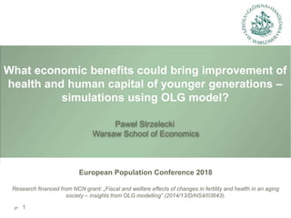 What economic benefits could bring improvement of
health and human capital of younger generations –
simulations using OLG model?
European Population Conference 2018
Research financed from NCN grant: „Fiscal and welfare effects of changes in fertility and health in an aging
society – insights from OLG modelling” (2014/13/D/HS4/03643).
Paweł Strzelecki
Warsaw School of Economics
1
 