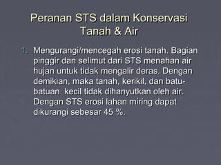 Peranan STS dalam KonservasiPeranan STS dalam Konservasi
Tanah & AirTanah & Air
1.1. Mengurangi/mencegah erosi tanah. BagianMengurangi/mencegah erosi tanah. Bagian
pinggir dan selimut dari STS menahan airpinggir dan selimut dari STS menahan air
hujan untuk tidak mengalir deras. Denganhujan untuk tidak mengalir deras. Dengan
demikian, maka tanah, kerikil, dan batu-demikian, maka tanah, kerikil, dan batu-
batuan kecil tidak dihanyutkan oleh air.batuan kecil tidak dihanyutkan oleh air.
Dengan STS erosi lahan miring dapatDengan STS erosi lahan miring dapat
dikurangi sebesar 45 %.dikurangi sebesar 45 %.
 