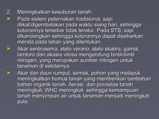 2.2. Meningkatkan kesuburan tanahMeningkatkan kesuburan tanah
► Pada sistem peternakan tradisional, sapiPada sistem peternakan tradisional, sapi
diikat/digembalakan pada waktu siang hari, sehinggadiikat/digembalakan pada waktu siang hari, sehingga
kotorannya tersebar tidak teratur. Pada STS, sapikotorannya tersebar tidak teratur. Pada STS, sapi
dikandangkan sehingga kotorannya dapat disebarkandikandangkan sehingga kotorannya dapat disebarkan
merata pada lahan yang ditentukan.merata pada lahan yang ditentukan.
► Akar sentrosema, stelo verano, stelo skabra, gamal,Akar sentrosema, stelo verano, stelo skabra, gamal,
lamtoro dan akasia vilosa mengandung bintil-bintillamtoro dan akasia vilosa mengandung bintil-bintil
nitrogen, yang merupakan sumber nitrogen untuknitrogen, yang merupakan sumber nitrogen untuk
tanaman di sekitarnya.tanaman di sekitarnya.
► Akar dan daun rumput, semak, pohon yang melapukAkar dan daun rumput, semak, pohon yang melapuk
meningkatkan humus tanah yang memberikan tambahanmeningkatkan humus tanah yang memberikan tambahan
bahan organik tanah. Aerasi dan porositas tanahbahan organik tanah. Aerasi dan porositas tanah
meningkat, WHC meningkat sehingga kemampuanmeningkat, WHC meningkat sehingga kemampuan
tanah menyimpan air untuk tanaman menjadi meningkattanah menyimpan air untuk tanaman menjadi meningkat
pula.pula.
 