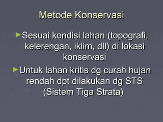 Metode KonservasiMetode Konservasi
►Sesuai kondisi lahan (topografi,Sesuai kondisi lahan (topografi,
kelerengan, iklim, dll) di lokasikelerengan, iklim, dll) di lokasi
konservasikonservasi
►Untuk lahan kritis dg curah hujanUntuk lahan kritis dg curah hujan
rendah dpt dilakukan dg STSrendah dpt dilakukan dg STS
(Sistem Tiga Strata)(Sistem Tiga Strata)
 