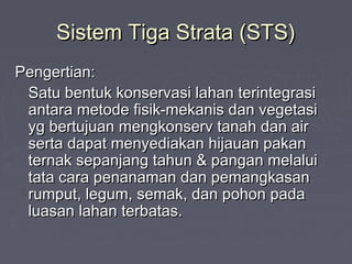 Sistem Tiga Strata (STS)Sistem Tiga Strata (STS)
Pengertian:Pengertian:
Satu bentuk konservasi lahan terintegrasiSatu bentuk konservasi lahan terintegrasi
antara metode fisik-mekanis dan vegetasiantara metode fisik-mekanis dan vegetasi
yg bertujuan mengkonserv tanah dan airyg bertujuan mengkonserv tanah dan air
serta dapat menyediakan hijauan pakanserta dapat menyediakan hijauan pakan
ternak sepanjang tahun & pangan melaluiternak sepanjang tahun & pangan melalui
tata cara penanaman dan pemangkasantata cara penanaman dan pemangkasan
rumput, legum, semak, dan pohon padarumput, legum, semak, dan pohon pada
luasan lahan terbatas.luasan lahan terbatas.
 