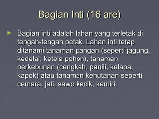 Bagian Inti (16 are)Bagian Inti (16 are)
► Bagian inti adalah lahan yang terletak diBagian inti adalah lahan yang terletak di
tengah-tengah petak. Lahan inti tetaptengah-tengah petak. Lahan inti tetap
ditanami tanaman pangan (seperti jagung,ditanami tanaman pangan (seperti jagung,
kedelai, ketela pohon), tanamankedelai, ketela pohon), tanaman
perkebunan (cengkeh, panili, kelapa,perkebunan (cengkeh, panili, kelapa,
kapok) atau tanaman kehutanan sepertikapok) atau tanaman kehutanan seperti
cemara, jati, sawo kecik, kemiri.cemara, jati, sawo kecik, kemiri.
 