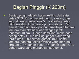 Bagian Pinggir (K 200m)Bagian Pinggir (K 200m)
► Bagian pingir adalah batas keliling dari satuBagian pingir adalah batas keliling dari satu
petak STS. Pohon seperti bunut, santan, danpetak STS. Pohon seperti bunut, santan, dan
waru ditanam pada jarak 5 m sekeliling petakwaru ditanam pada jarak 5 m sekeliling petak
STS tersebut. Di antara 2 pohon ditanami 50STS tersebut. Di antara 2 pohon ditanami 50
gamal dan diantara 2 pohon berikutnya ditanamigamal dan diantara 2 pohon berikutnya ditanami
lamtoro atau akasia vilosa dengan jaraklamtoro atau akasia vilosa dengan jarak
tanaman 10 cm. , Dengn demikian, maka padatanaman 10 cm. , Dengn demikian, maka pada
setiap petak STS dikelilingi pagar hidup yangsetiap petak STS dikelilingi pagar hidup yang
terdiri atas 1000 semak gamal, 1000 semakterdiri atas 1000 semak gamal, 1000 semak
lamtoro, dan atau akasia vilosa yang merupaklamtoro, dan atau akasia vilosa yang merupak
stratum 2, 14 pohon bunut, 14 pohon santan, 14stratum 2, 14 pohon bunut, 14 pohon santan, 14
pohon waru yang merupakan stratum 3.pohon waru yang merupakan stratum 3.
 