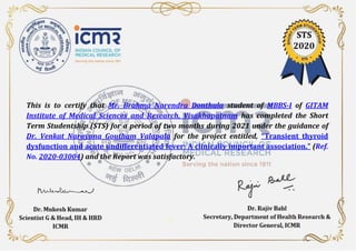 This is to certify that Mr. Brahma Narendra Donthula student of MBBS-I of GITAM
Institute of Medical Sciences and Research, Visakhapatnam has completed the Short
Term Studentship (STS) for a period of two months during 2021 under the guidance of
Dr. Venkat Narayana Goutham Valapala for the project entitled, “Transient thyroid
dysfunction and acute undifferentiated fever: A clinically important association.” (Ref.
No. 2020-03004) and the Report was satisfactory.
 