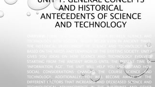 UNIT 1. GENERAL CONCEPTS
AND HISTORICAL
ANTECEDENTS OF SCIENCE
AND TECHNOLOGY
OVERVIEW THERE IS A SECURE CONNECTION BETWEEN SCIENCE AND
TECHNOLOGY WITH SOCIETY, WHICH BEGAN EVEN IN ANCIENT TIMES.
THE HISTORICAL DEVELOPMENT OF SCIENCE AND TECHNOLOGY WAS
BASED ON THE NEEDS AND DEMANDS OF THE EXISTING SOCIETY. UNIT I
GIVES YOU IDEAS ON HOW SCIENCE AND TECHNOLOGY EVOLVED,
STARTING FROM THE ANCIENT WORLD UNTIL THE PRESENT TIME OF
‘INFORMATION AGE’. THE UNIT WILL HELP YOU UNDERSTAND HOW
SOCIAL CONSIDERATIONS CHANGED THE COURSE SCIENCE AND
TECHNOLOGY. ADDITIONALLY, YOU WILL BECOME AWARE OF THE
DIFFERENT FACTORS THAT INCREASED AND DECREASED SCIENCE AND
 