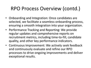 RPO Process Overview (contd.)
• Onboarding and Integration: Once candidates are
selected, we facilitate a seamless onboarding process,
ensuring a smooth integration into your organization.
• Performance Tracking and Reporting: We provide
regular updates and comprehensive reports on
recruitment metrics, including time-to-fill, candidate
quality, and other key performance indicators.
• Continuous Improvement: We actively seek feedback
and continuously evaluate and refine our RPO
processes to drive ongoing improvements and deliver
exceptional results.
 