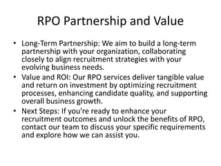 RPO Partnership and Value
• Long-Term Partnership: We aim to build a long-term
partnership with your organization, collaborating
closely to align recruitment strategies with your
evolving business needs.
• Value and ROI: Our RPO services deliver tangible value
and return on investment by optimizing recruitment
processes, enhancing candidate quality, and supporting
overall business growth.
• Next Steps: If you're ready to enhance your
recruitment outcomes and unlock the benefits of RPO,
contact our team to discuss your specific requirements
and explore how we can assist you.
 
