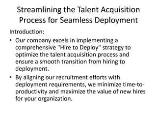 Streamlining the Talent Acquisition
Process for Seamless Deployment
Introduction:
• Our company excels in implementing a
comprehensive "Hire to Deploy" strategy to
optimize the talent acquisition process and
ensure a smooth transition from hiring to
deployment.
• By aligning our recruitment efforts with
deployment requirements, we minimize time-to-
productivity and maximize the value of new hires
for your organization.
 