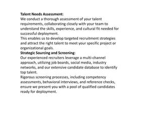 Talent Needs Assessment:
We conduct a thorough assessment of your talent
requirements, collaborating closely with your team to
understand the skills, experience, and cultural fit needed for
successful deployment.
This enables us to develop targeted recruitment strategies
and attract the right talent to meet your specific project or
organizational goals.
Strategic Sourcing and Screening:
Our experienced recruiters leverage a multi-channel
approach, utilizing job boards, social media, industry
networks, and our extensive candidate database to identify
top talent.
Rigorous screening processes, including competency
assessments, behavioral interviews, and reference checks,
ensure we present you with a pool of qualified candidates
ready for deployment.
 