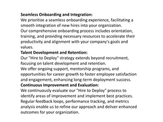 Seamless Onboarding and Integration:
We prioritize a seamless onboarding experience, facilitating a
smooth integration of new hires into your organization.
Our comprehensive onboarding process includes orientation,
training, and providing necessary resources to accelerate their
productivity and alignment with your company's goals and
values.
Talent Development and Retention:
Our "Hire to Deploy" strategy extends beyond recruitment,
focusing on talent development and retention.
We offer ongoing support, mentorship programs, and
opportunities for career growth to foster employee satisfaction
and engagement, enhancing long-term deployment success.
Continuous Improvement and Evaluation:
We continuously evaluate our "Hire to Deploy" process to
identify areas of improvement and implement best practices.
Regular feedback loops, performance tracking, and metrics
analysis enable us to refine our approach and deliver enhanced
outcomes for your organization.
 