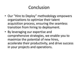 Conclusion
• Our "Hire to Deploy" methodology empowers
organizations to optimize their talent
acquisition process, ensuring the seamless
transition from hiring to deployment.
• By leveraging our expertise and
comprehensive strategies, we enable you to
maximize the potential of new hires,
accelerate their productivity, and drive success
in your projects and operations.
 