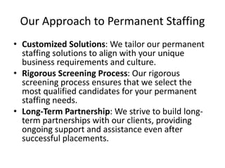 Our Approach to Permanent Staffing
• Customized Solutions: We tailor our permanent
staffing solutions to align with your unique
business requirements and culture.
• Rigorous Screening Process: Our rigorous
screening process ensures that we select the
most qualified candidates for your permanent
staffing needs.
• Long-Term Partnership: We strive to build long-
term partnerships with our clients, providing
ongoing support and assistance even after
successful placements.
 