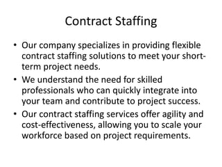 Contract Staffing
• Our company specializes in providing flexible
contract staffing solutions to meet your short-
term project needs.
• We understand the need for skilled
professionals who can quickly integrate into
your team and contribute to project success.
• Our contract staffing services offer agility and
cost-effectiveness, allowing you to scale your
workforce based on project requirements.
 