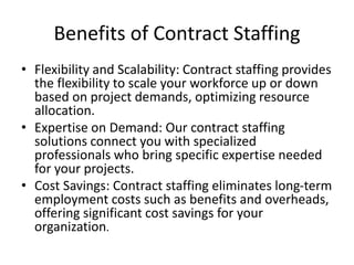 Benefits of Contract Staffing
• Flexibility and Scalability: Contract staffing provides
the flexibility to scale your workforce up or down
based on project demands, optimizing resource
allocation.
• Expertise on Demand: Our contract staffing
solutions connect you with specialized
professionals who bring specific expertise needed
for your projects.
• Cost Savings: Contract staffing eliminates long-term
employment costs such as benefits and overheads,
offering significant cost savings for your
organization.
 