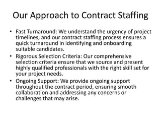 Our Approach to Contract Staffing
• Fast Turnaround: We understand the urgency of project
timelines, and our contract staffing process ensures a
quick turnaround in identifying and onboarding
suitable candidates.
• Rigorous Selection Criteria: Our comprehensive
selection criteria ensure that we source and present
highly qualified professionals with the right skill set for
your project needs.
• Ongoing Support: We provide ongoing support
throughout the contract period, ensuring smooth
collaboration and addressing any concerns or
challenges that may arise.
 